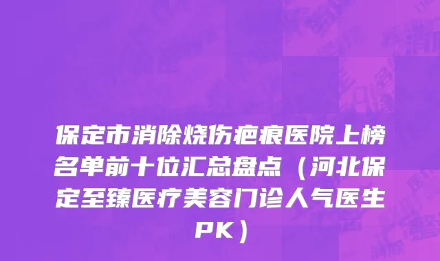 保定市消除烧伤疤痕医院上榜名单前十位汇总盘点（河北保定至臻医疗美容门诊人气医生PK）