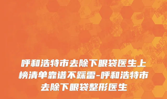 呼和浩特市去除下眼袋医生上榜清单靠谱不踩雷-呼和浩特市去除下眼袋整形医生