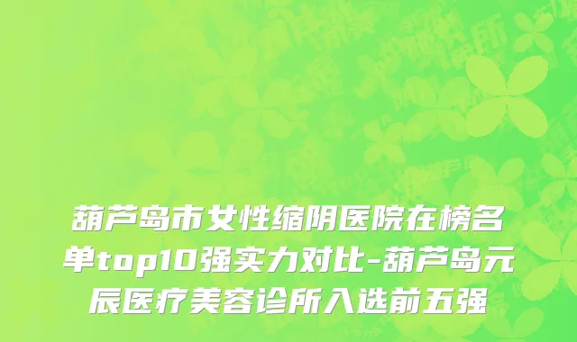 葫芦岛市女性缩阴医院在榜名单top10强实力对比-葫芦岛元辰医疗美容诊所入选前五强