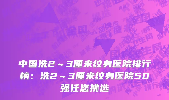 中国洗2～3厘米纹身医院排行榜：洗2～3厘米纹身医院50强任您挑选