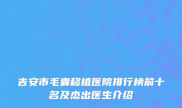 吉安市毛囊移植医院排行榜前十名及杰出医生介绍
