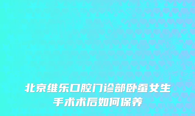 北京维乐口腔门诊部卧蚕女生手术术后如何保养