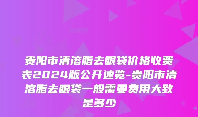 贵阳市清溶脂去眼袋价格收费表2024版公开速览-贵阳市清溶脂去眼袋一般需要费用大致是多少
