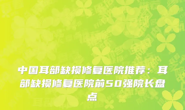 中国耳部缺损修复医院推荐：耳部缺损修复医院前50强院长盘点