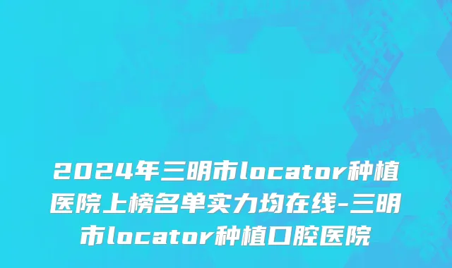 2024年三明市locator种植医院上榜名单实力均在线-三明市locator种植口腔医院