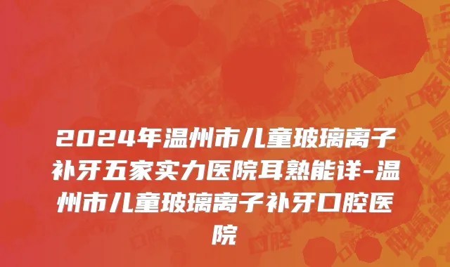 2024年温州市儿童玻璃离子补牙五家实力医院耳熟能详-温州市儿童玻璃离子补牙口腔医院