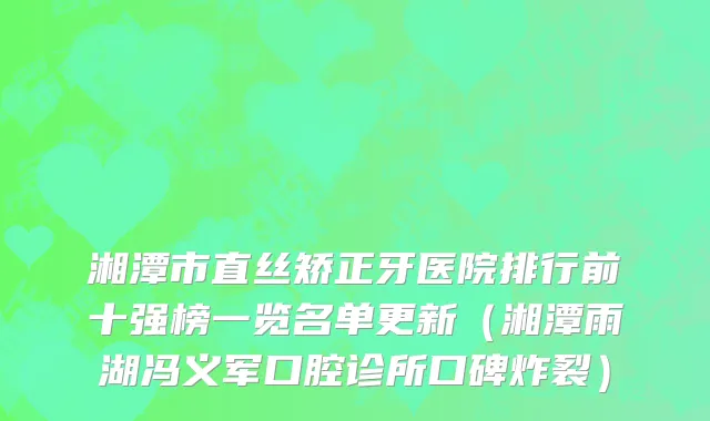 湘潭市直丝矫正牙医院排行前十强榜一览名单更新（湘潭雨湖冯义军口腔诊所口碑炸裂）