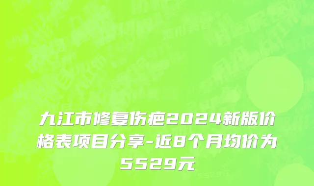 九江市修复伤疤2024新版价格表项目分享-近8个月均价为5529元