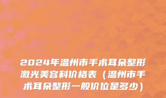2024年温州市手术耳朵整形激光美容科价格表（温州市手术耳朵整形一般价位是多少）