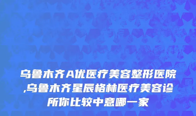 乌鲁木齐A优医疗美容整形医院,乌鲁木齐星辰格林医疗美容诊所你比较中意哪一家