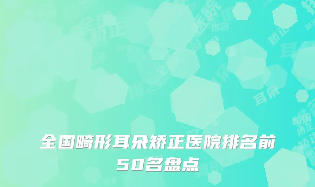 全国畸形耳朵矫正医院排名前50名盘点