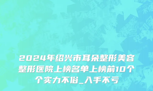 2024年绍兴市耳朵整形美容整形医院上榜名单上榜前10个个实力不俗_入手不亏