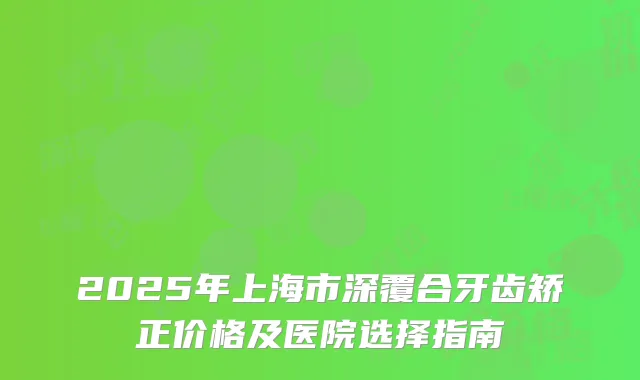 2025年上海市深覆合牙齿矫正价格及医院选择指南
