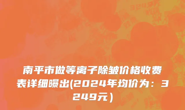 南平市做等离子除皱价格收费表详细曝出(2024年均价为：3249元）