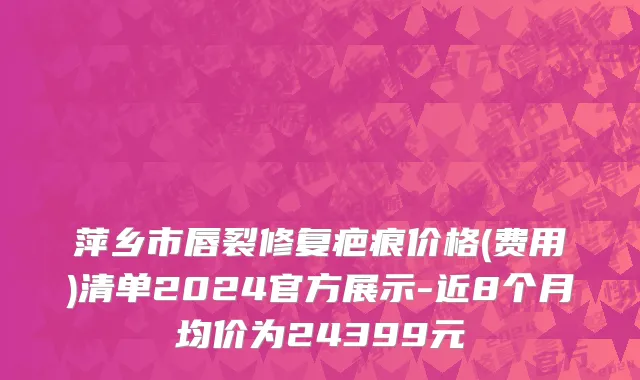 萍乡市唇裂修复疤痕价格(费用)清单2024官方展示-近8个月均价为24399元