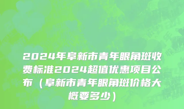 2024年阜新市青年眼角斑收费标准2024超值优惠项目公布（阜新市青年眼角斑价格大概要多少）