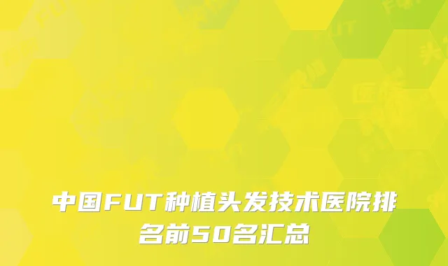 中国FUT种植头发技术医院排名前50名汇总