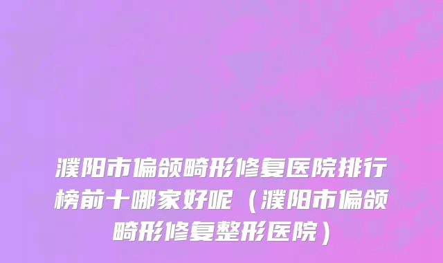 濮阳市偏颌畸形修复医院排行榜前十哪家好呢（濮阳市偏颌畸形修复整形医院）