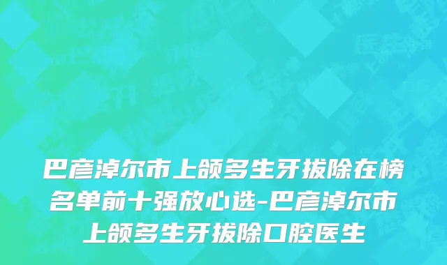 巴彦淖尔市上颌多生牙拔除在榜名单前十强放心选-巴彦淖尔市上颌多生牙拔除口腔医生