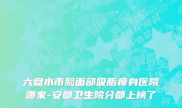六盘水市脸面部吸脂瘦身医院哪家-安都卫生院分都上榜了