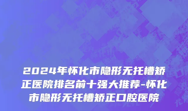 2024年怀化市隐形无托槽矫正医院排名前十强大推荐-怀化市隐形无托槽矫正口腔医院