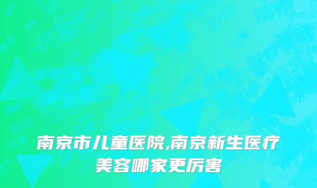 南京市儿童医院,南京新生医疗美容哪家更厉害