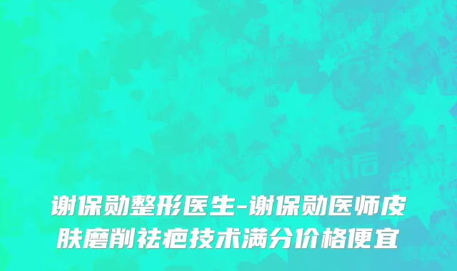 谢保勋整形医生-谢保勋医师皮肤磨削祛疤技术满分价格便宜