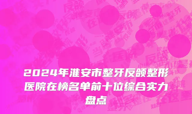 2024年淮安市整牙反颌整形医院在榜名单前十位综合实力盘点