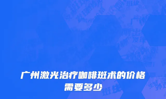 广州激光治疗咖啡斑术的价格需要多少