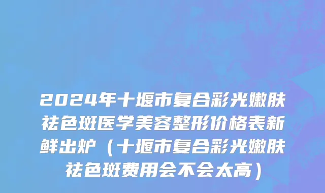 2024年十堰市复合彩光嫩肤祛色斑医学美容整形价格表新鲜出炉（十堰市复合彩光嫩肤祛色斑费用会不会太高）