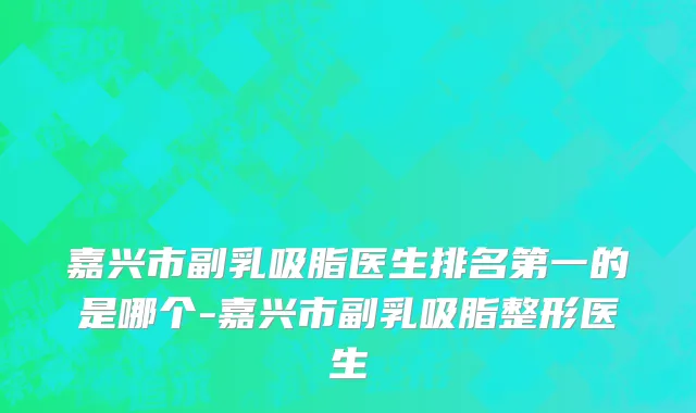 嘉兴市副乳吸脂医生排名第一的是哪个-嘉兴市副乳吸脂整形医生