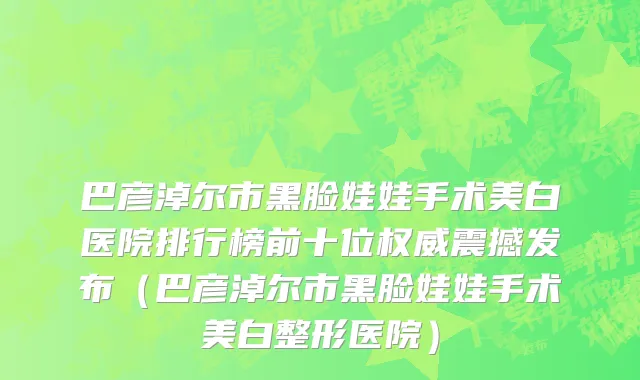 巴彦淖尔市黑脸娃娃手术美白医院排行榜前十位权威震撼发布（巴彦淖尔市黑脸娃娃手术美白整形医院）