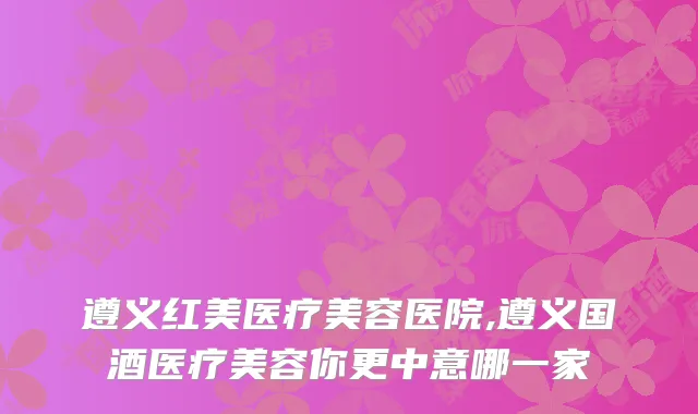 遵义红美医疗美容医院,遵义国酒医疗美容你更中意哪一家