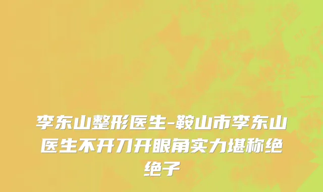 李东山整形医生-鞍山市李东山医生不开刀开眼角实力堪称绝绝子