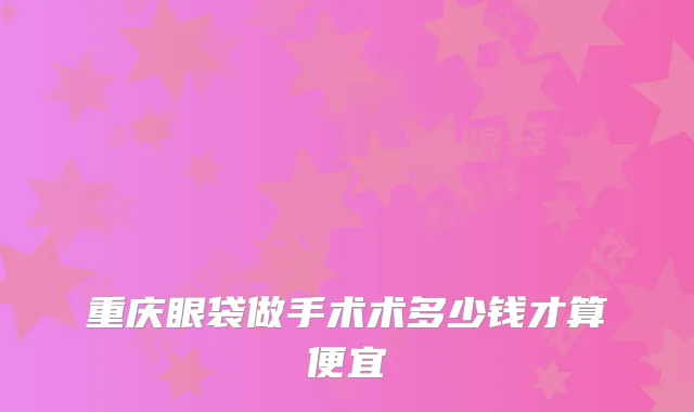 重庆眼袋做手术术多少钱才算便宜