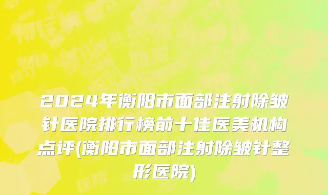 2024年衡阳市面部注射除皱针医院排行榜前十佳医美机构点评(衡阳市面部注射除皱针整形医院)