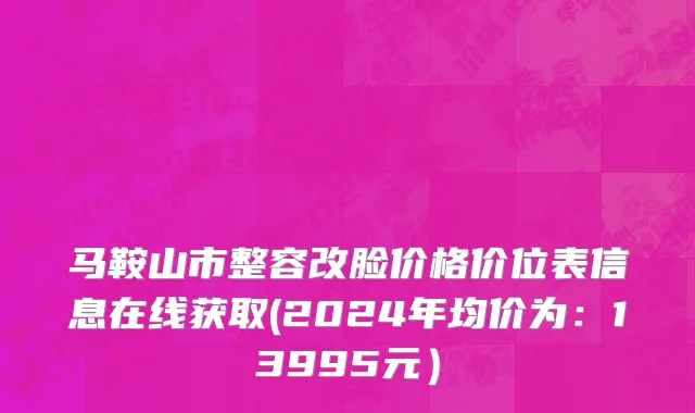 马鞍山市整容改脸价格价位表信息在线获取(2024年均价为：13995元）