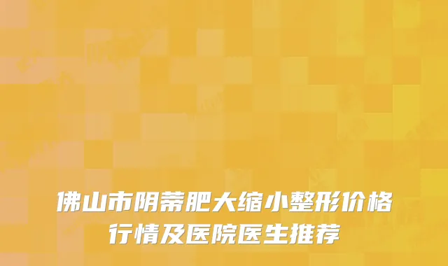 佛山市阴蒂肥大缩小整形价格行情及医院医生推荐