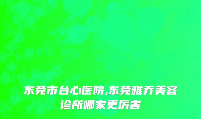 东莞市台心医院,东莞雅乔美容诊所哪家更厉害