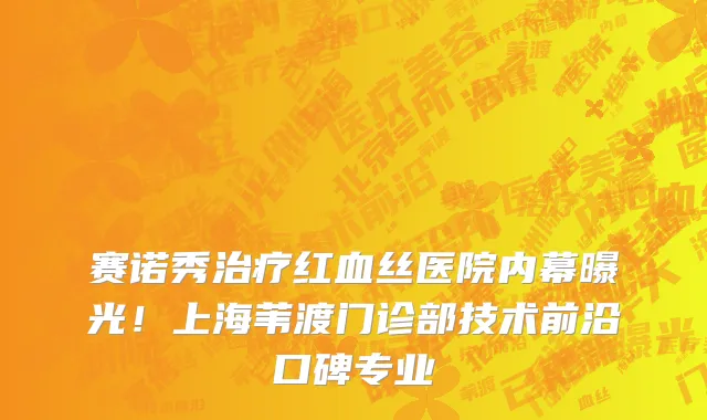 赛诺秀治疗红血丝医院内幕曝光!上海苇渡门诊部技术前沿口碑专业