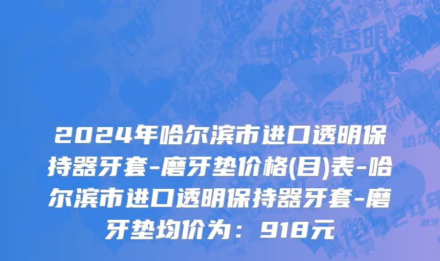 2024年哈尔滨市进口透明保持器牙套-磨牙垫价格(目)表-哈尔滨市进口透明保持器牙套-磨牙垫均价为：918元