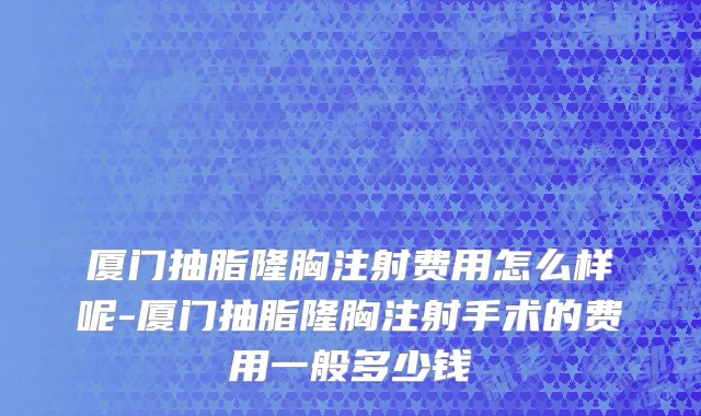 厦门抽脂隆胸注射费用怎么样呢-厦门抽脂隆胸注射手术的费用一般多少钱