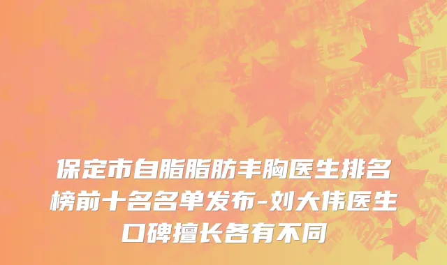 保定市自脂脂肪丰胸医生排名榜前十名名单发布-刘大伟医生口碑擅长各有不同