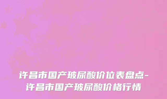 许昌市国产玻尿酸价位表盘点-许昌市国产玻尿酸价格行情