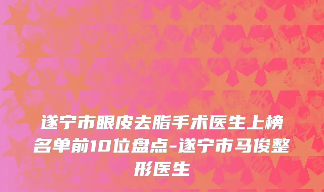 遂宁市眼皮去脂手术医生上榜名单前10位盘点-遂宁市马俊整形医生