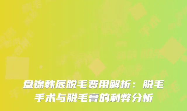盘锦韩辰脱毛费用解析：脱毛手术与脱毛膏的利弊分析