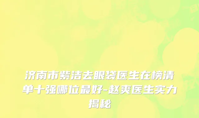 济南市紫洁去眼袋医生在榜清单十强哪位最好-赵爽医生实力揭秘