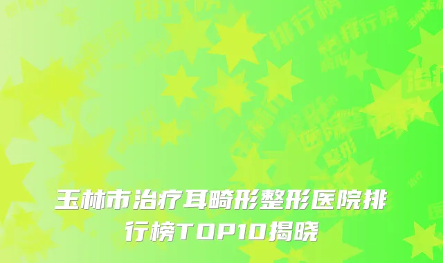 玉林市治疗耳畸形整形医院排行榜TOP10揭晓