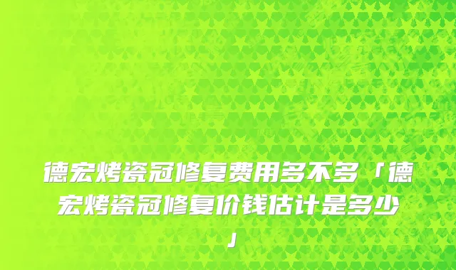 德宏烤瓷冠修复费用多不多「德宏烤瓷冠修复价钱估计是多少」