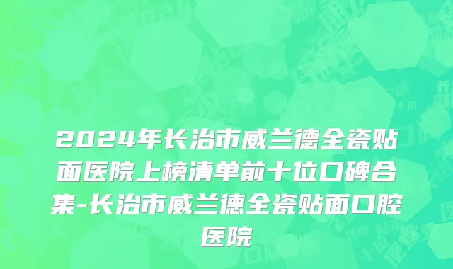 2024年长治市威兰德全瓷贴面医院上榜清单前十位口碑合集-长治市威兰德全瓷贴面口腔医院